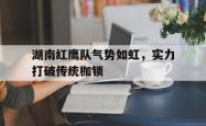 足球直播-湖南红鹰队气势如虹，实力打破传统枷锁